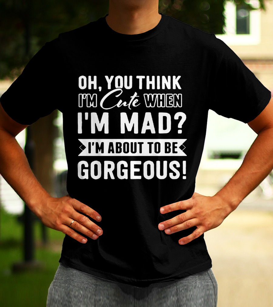 Oh, You Think I'm Cute When I'm Mad? I'm About To Be Gorgeous T-Shirt