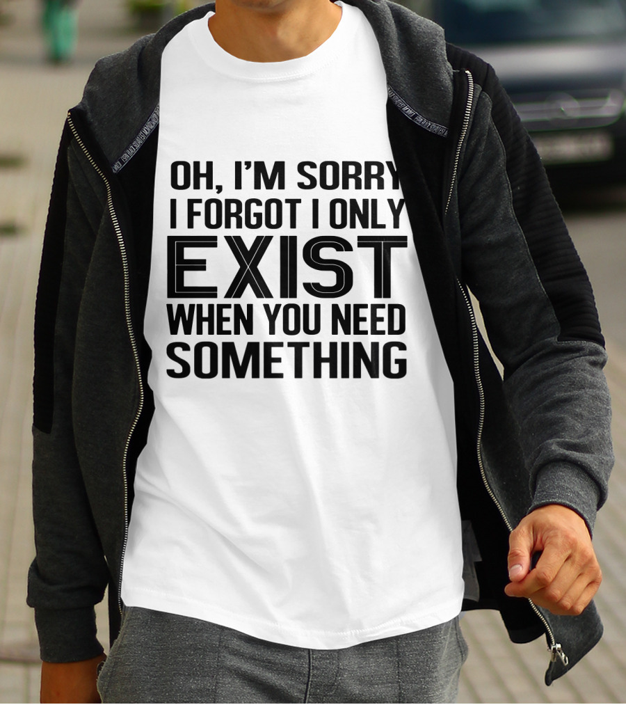 OH I'M SORRY I FORGOT I ONLY EXIST WHEN YOU NEED SOMETHING T-Shirt