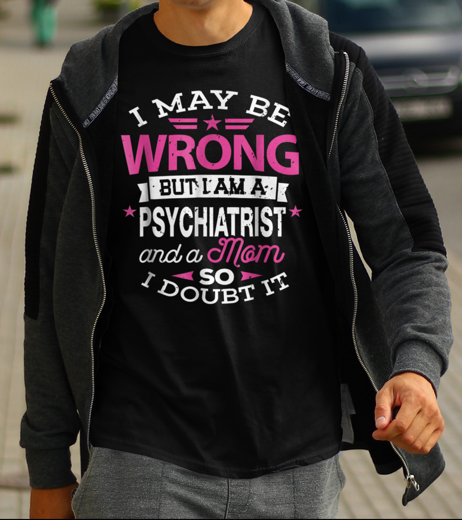 I May Be Wrong But I Am A Psychiatrist And A Mom So I Doubt It T-Shirt