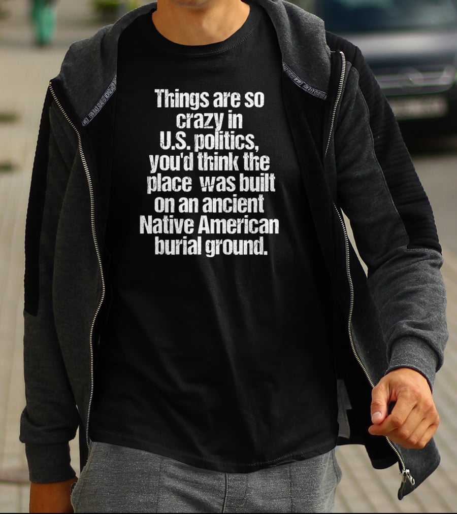 Things Are So Crazy In U.S. Politics You'd Think The Place Was Built On An Ancient Native American Burial Ground T-Shirt