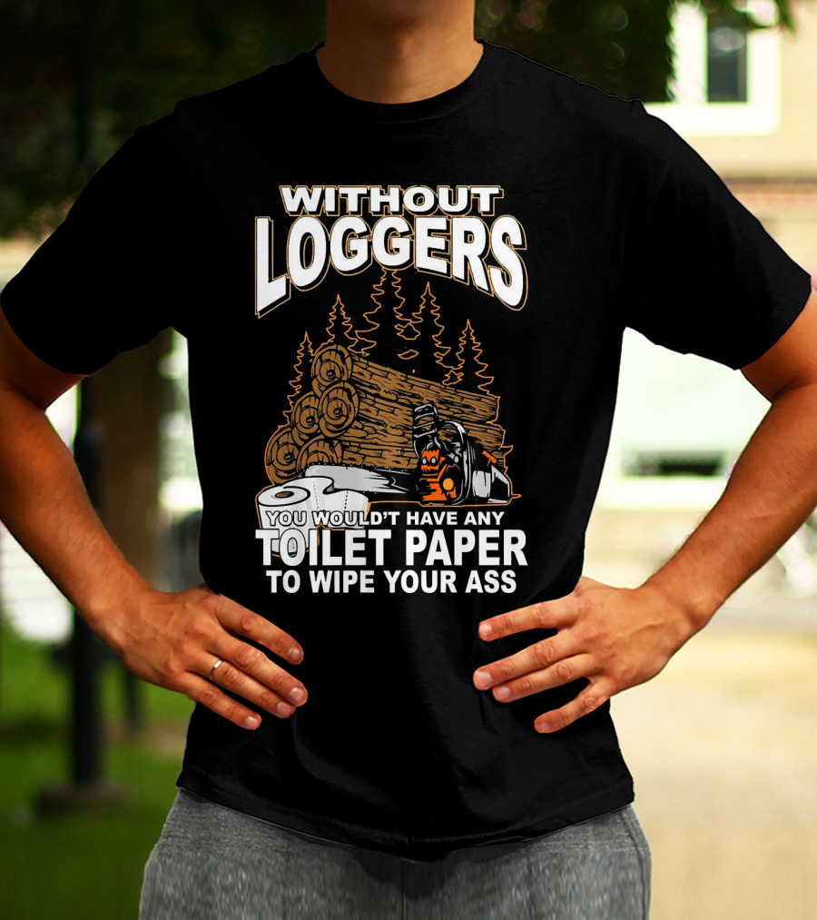 WITHOUT LOGGERS YOU WOULDN'T HAVE ANY TOILET PAPER TO WIPE YOUR ASS T-Shirt