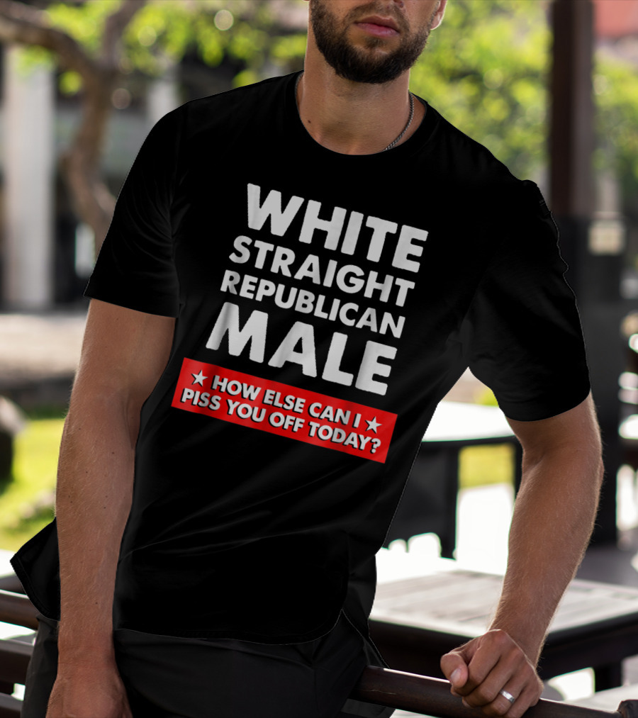 WHITE STRAIGHT REPUBLICAN MALE HOW ELSE CAN I PISS YOU OFF TODAY T-Shirt