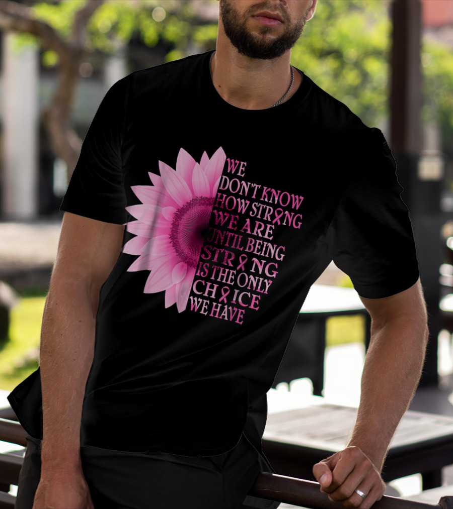 We Don't Know How Strong We Are Until Being Strong Is The Only Choice We Have Pink Flower Breast Cancer Awareness T-Shirt
