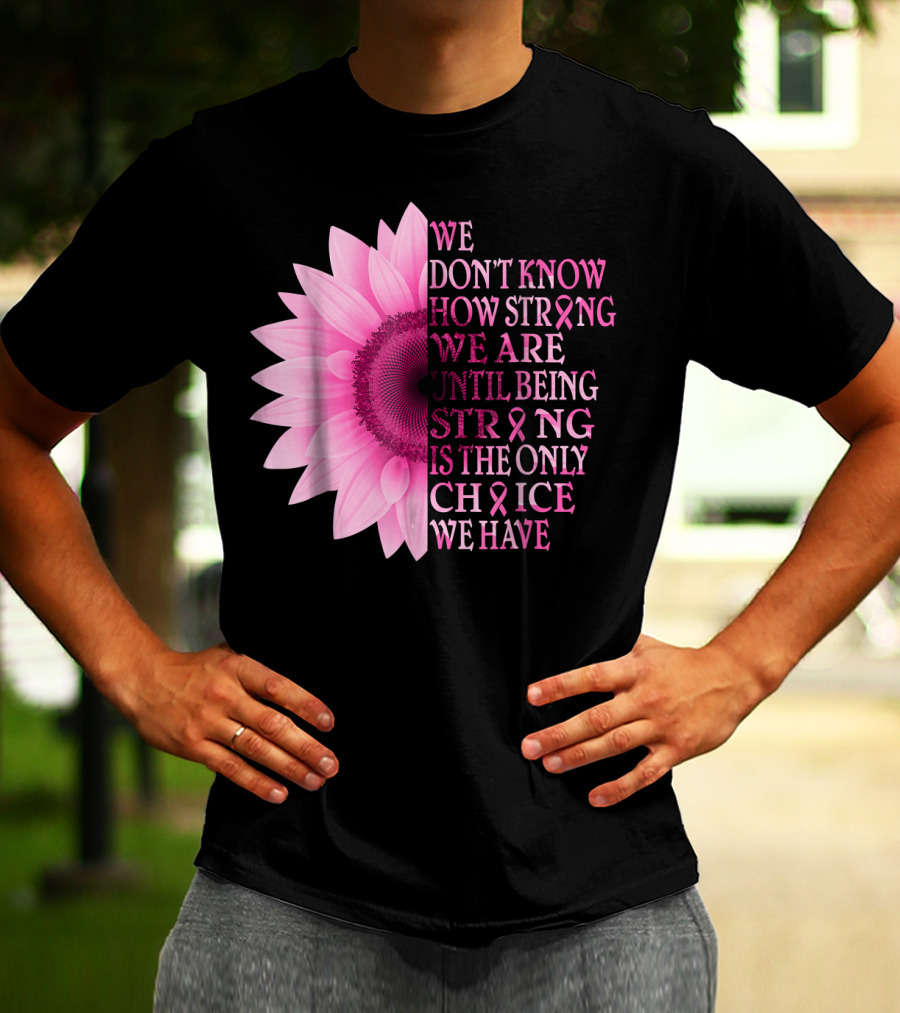 We Don't Know How Strong We Are Until Being Strong Is The Only Choice We Have Pink Flower Breast Cancer Awareness T-Shirt