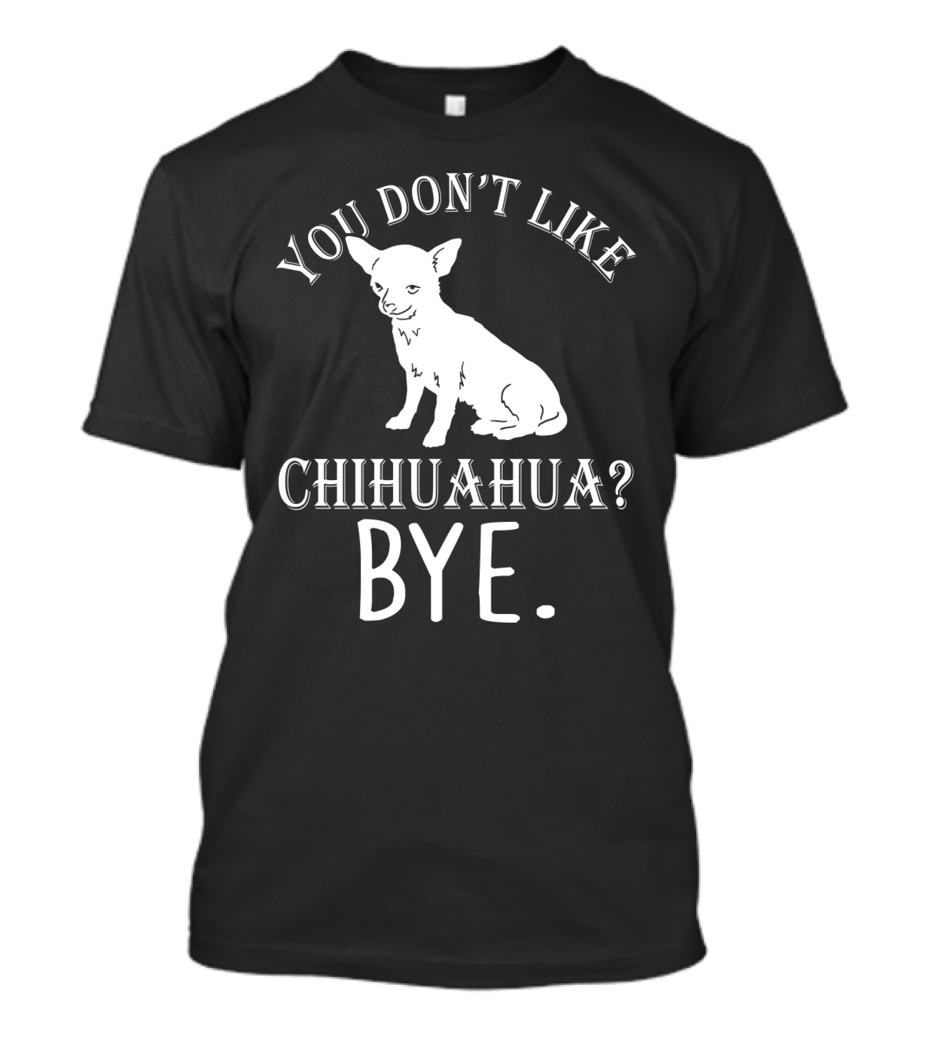 You Don't Like Chihuahua? Bye T-Shirt