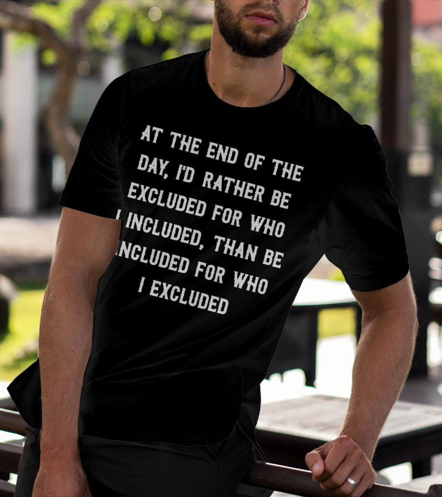 At The End Of The Day, I'd Rather Be Excluded For Who I Included Than Be Included For Who I Excluded T-Shirt