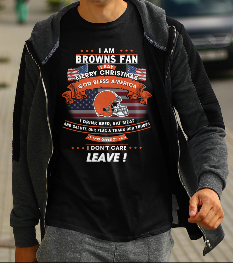 I Am Browns Fan I Say Merry Christmas God Bless America I Drink Beer Eat Meat Salute Our Flag Thank Our Troops If This Offends You I Don’t Care Leave T-Shirt