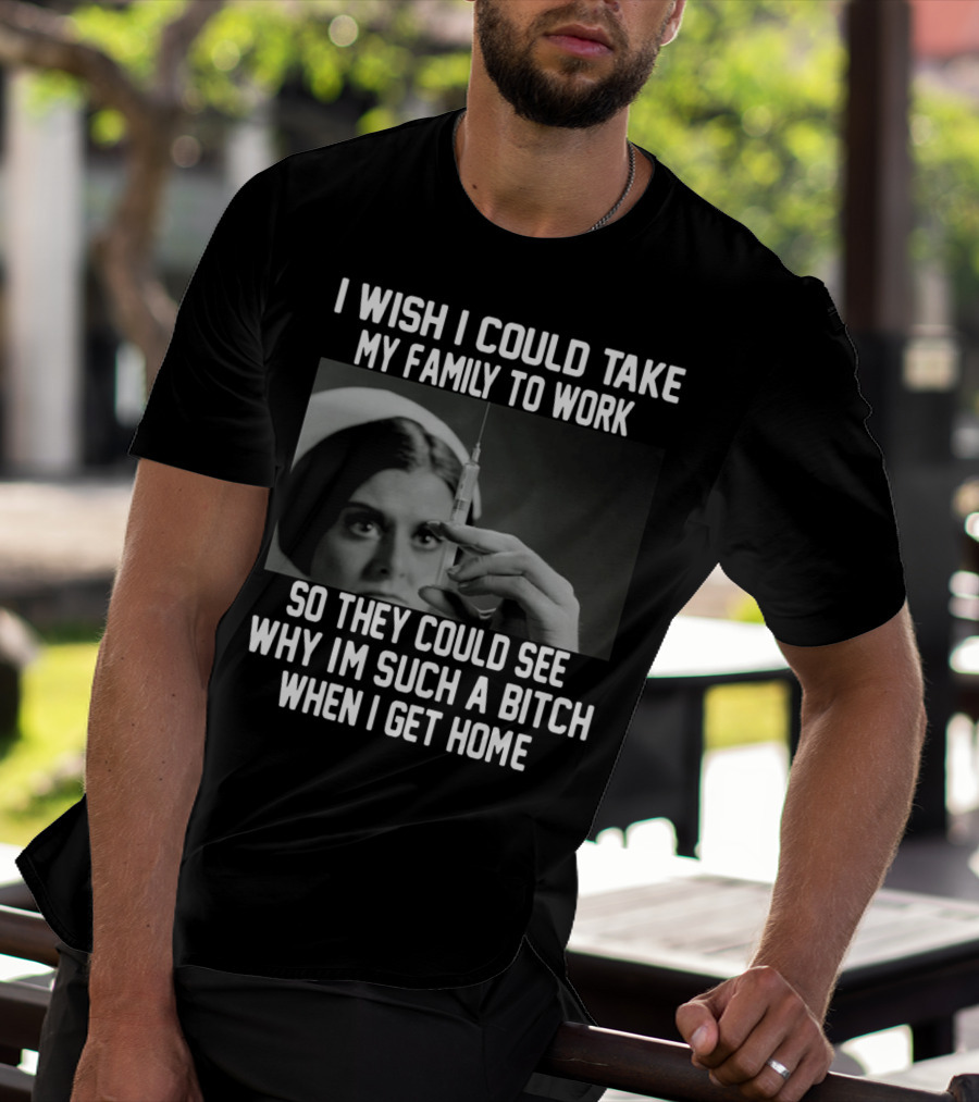I Wish I Could Take My Family To Work So They Could See Why I'm Such A Bitch When I Get Home T-Shirt