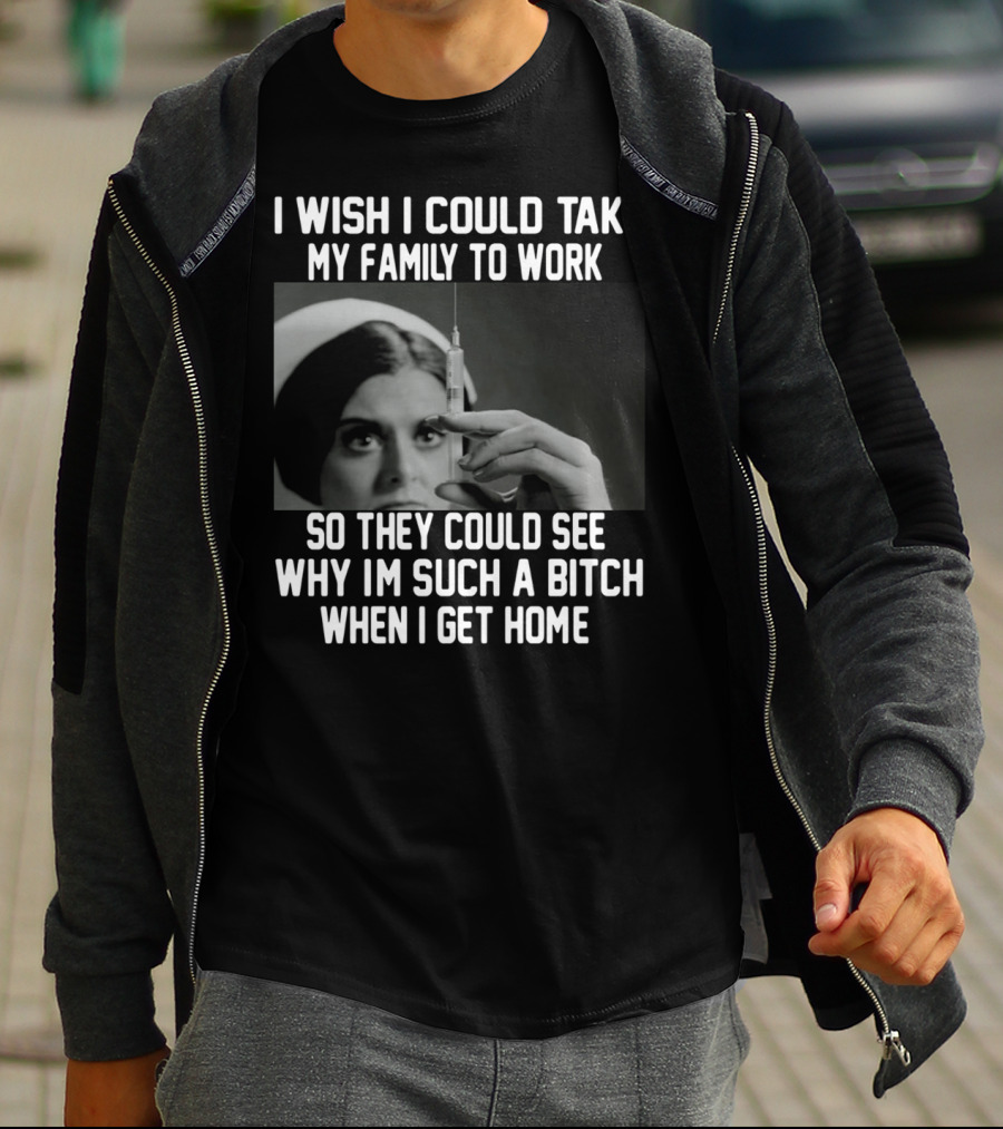 I Wish I Could Take My Family To Work So They Could See Why I'm Such A Bitch When I Get Home T-Shirt