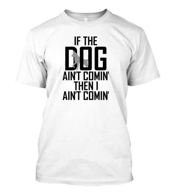 If The Dog Ain't Comin' Then I Ain't Comin' T-Shirt