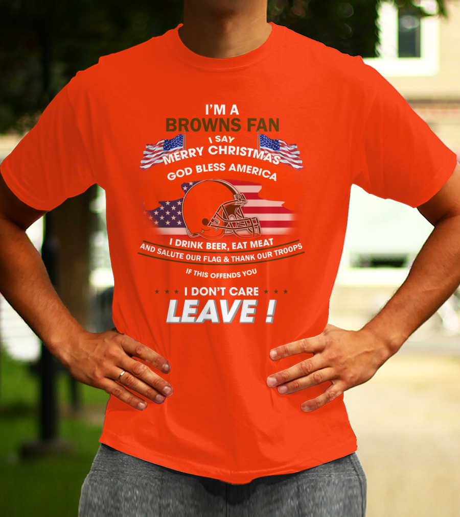 I'm A Browns Fan I Say Merry Christmas God Bless America I Drink Beer Eat Meat And Salute Our Flag & Thank Our Troops If This Offends You I Don't Care Leave T-Shirt
