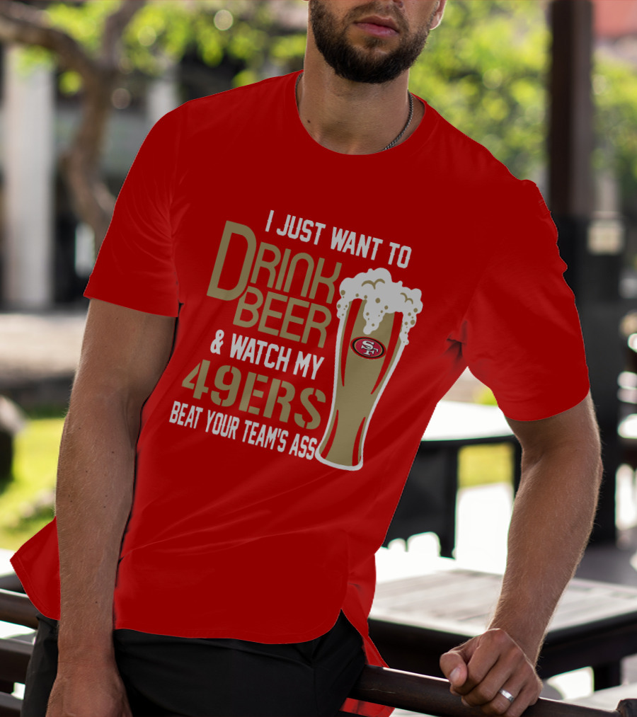 I Just Want To Drink Beer And Watch My 49ers Beat Your Team's Ass T-Shirt