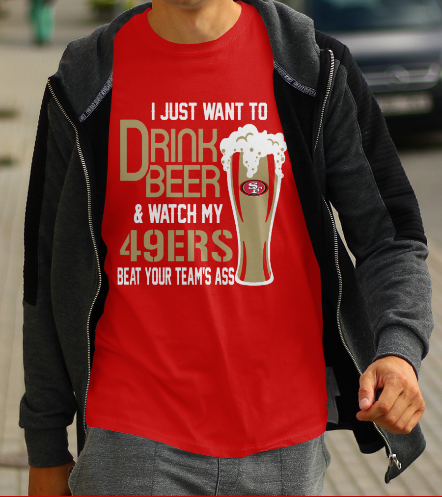 I Just Want To Drink Beer And Watch My 49ers Beat Your Team's Ass T-Shirt