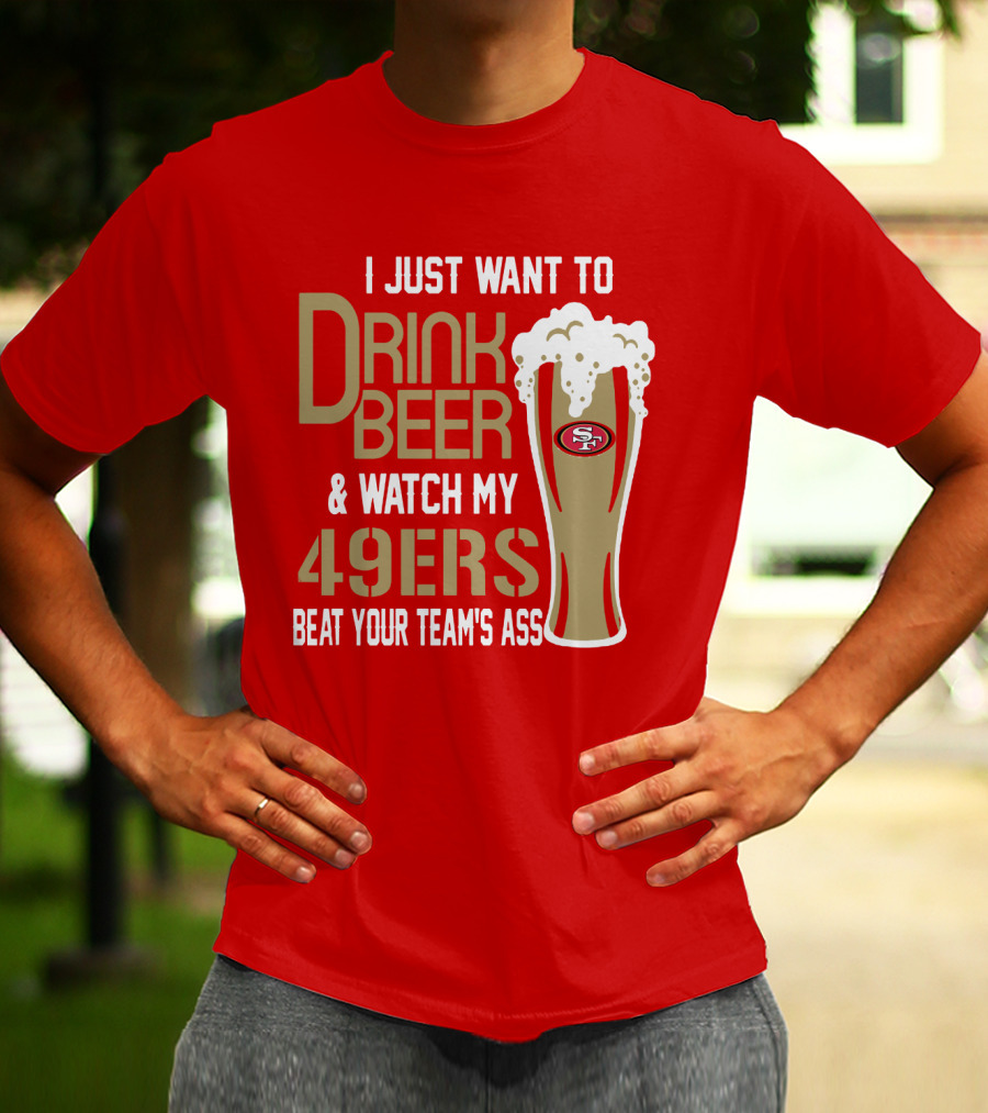 I Just Want To Drink Beer And Watch My 49ers Beat Your Team's Ass T-Shirt