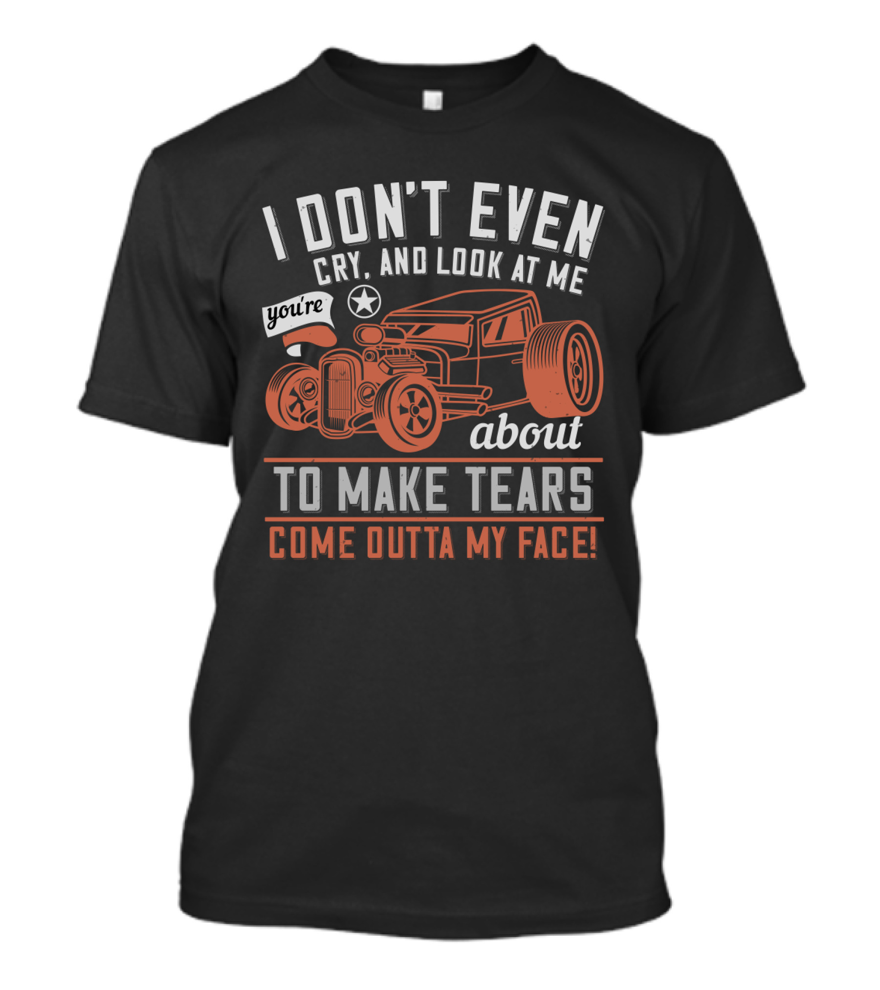 I Don't Even Cry Look At Me You're About To Make Tears Come Outta My Face Hot Rod T-Shirt