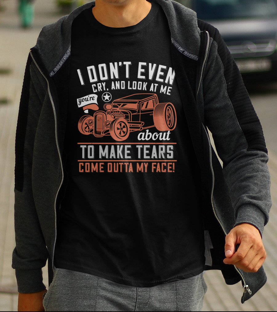 I Don't Even Cry Look At Me You're About To Make Tears Come Outta My Face Hot Rod T-Shirt