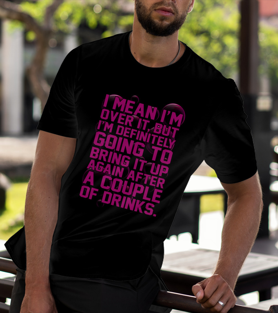 I Mean I'm Over It But I'm Definitely Going To Bring It Up Again After A Couple Of Drinks T-Shirt