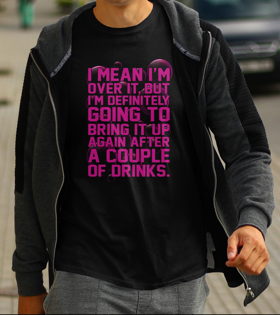 I Mean I'm Over It But I'm Definitely Going To Bring It Up Again After A Couple Of Drinks T-Shirt