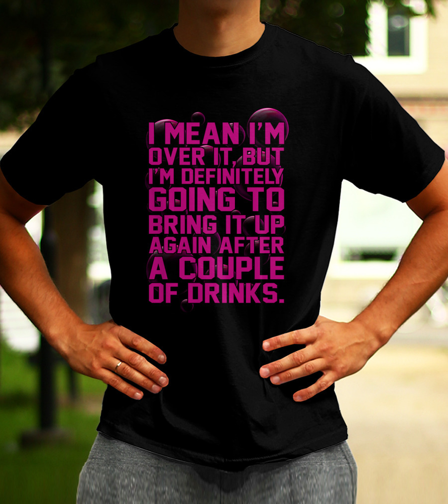 I Mean I'm Over It But I'm Definitely Going To Bring It Up Again After A Couple Of Drinks T-Shirt