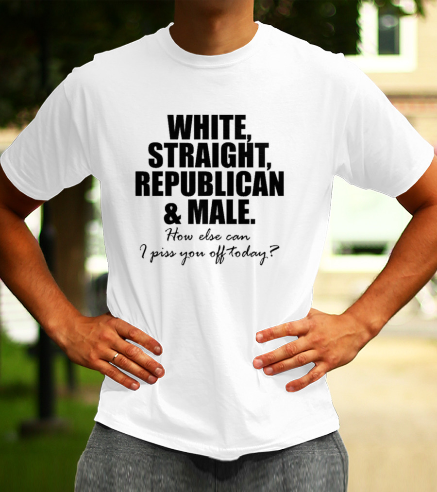 WHITE STRAIGHT REPUBLICAN And MALE HOW ELSE CAN I PISS YOU OFF TODAY T-Shirt