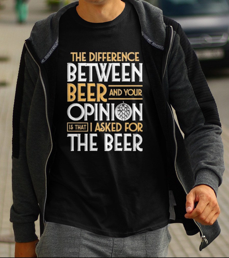 The Difference Between Beer And Your Opinion Is That I Asked For The Beer T-Shirt