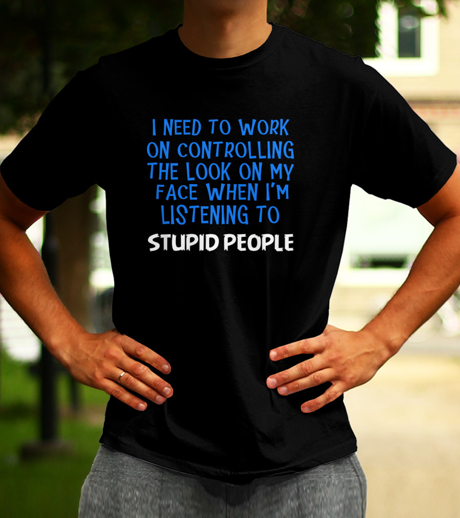 I Need To Work On Controlling The Look On My Face When I'm Listening To Stupid People T-Shirt