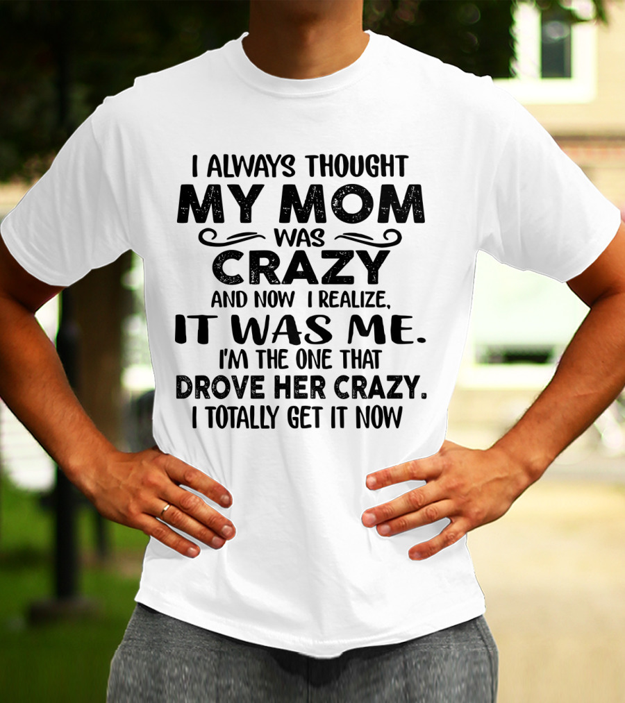 I Always Thought My Mom Was Crazy And Now I Realize It Was Me I'm The One That Drove Her Crazy I Totally Get It Now T-Shirt