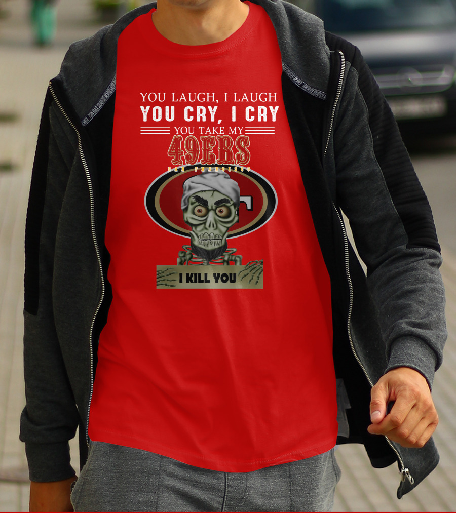 You Laugh I Laugh You Cry I Cry You Take My 49ers San Francisco Jeff Dunham I Kill You T-Shirt