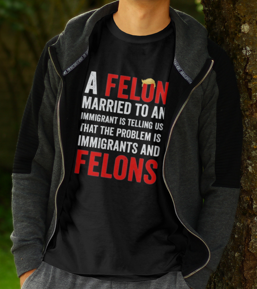 A Felon Married To An Immigrant Is Telling Us That The Problem Is Immigrants And Felons T-Shirt