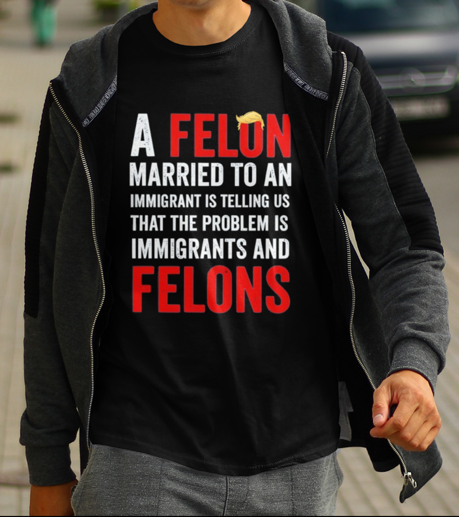 A Felon Married To An Immigrant Is Telling Us That The Problem Is Immigrants And Felons T-Shirt