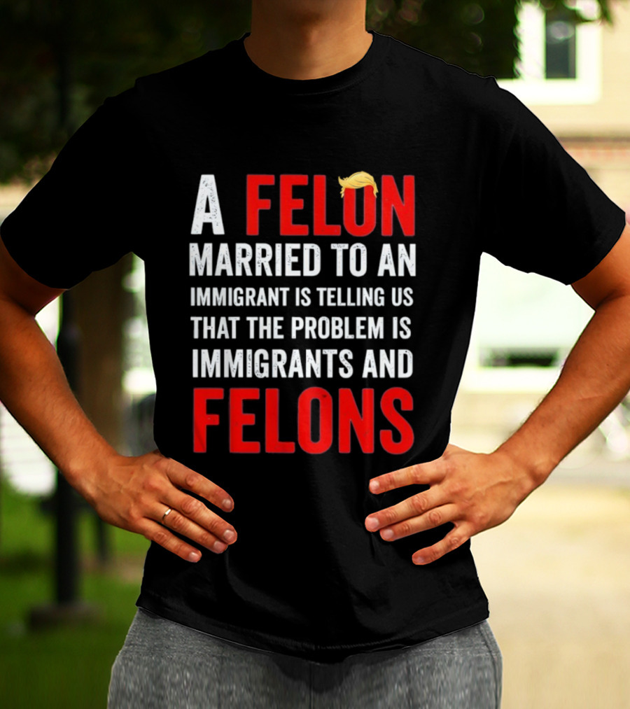 A Felon Married To An Immigrant Is Telling Us That The Problem Is Immigrants And Felons T-Shirt