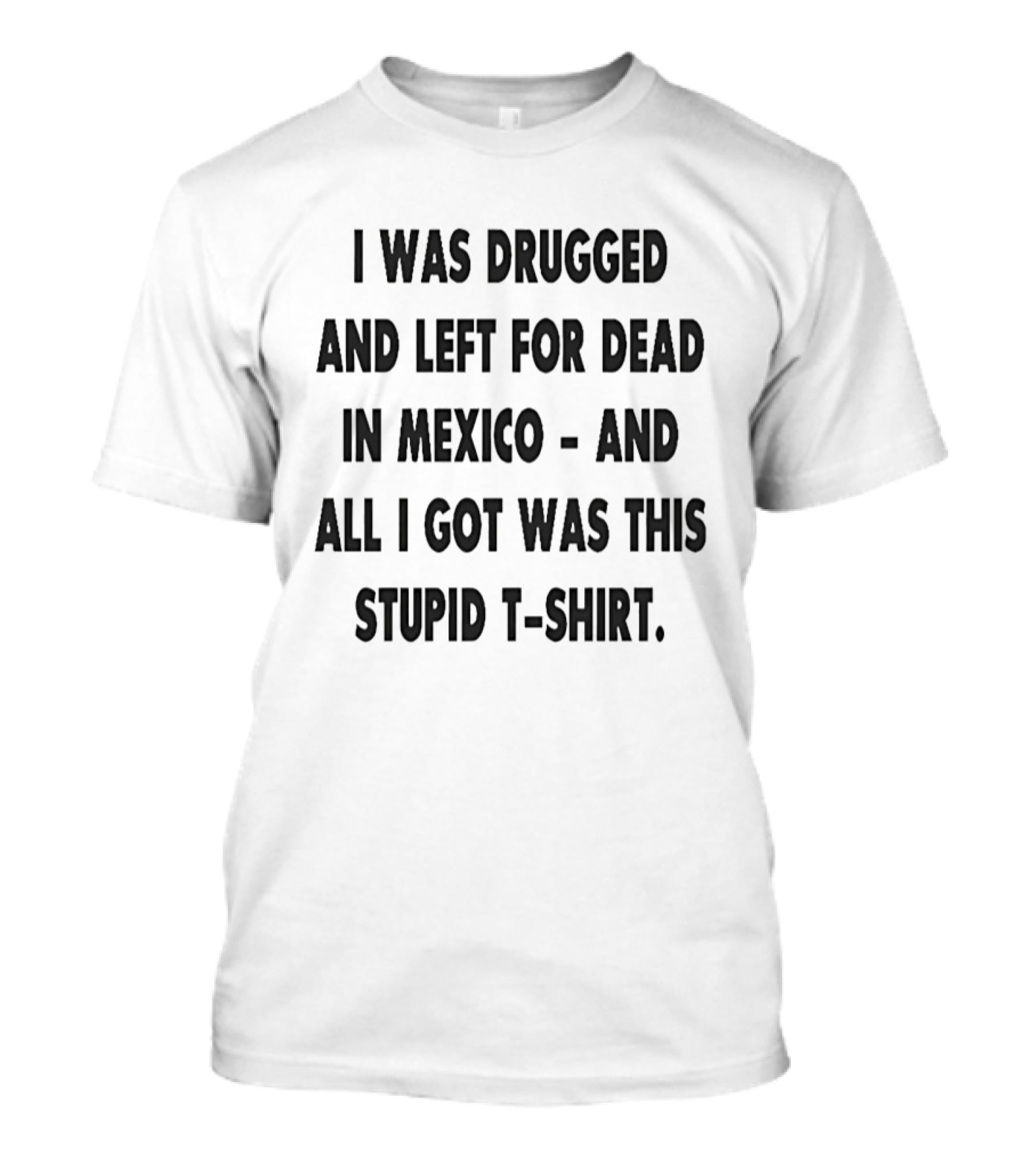I Was Drugged And Left For Dead In Mexico And All I Got Was This Stupid T T-Shirt