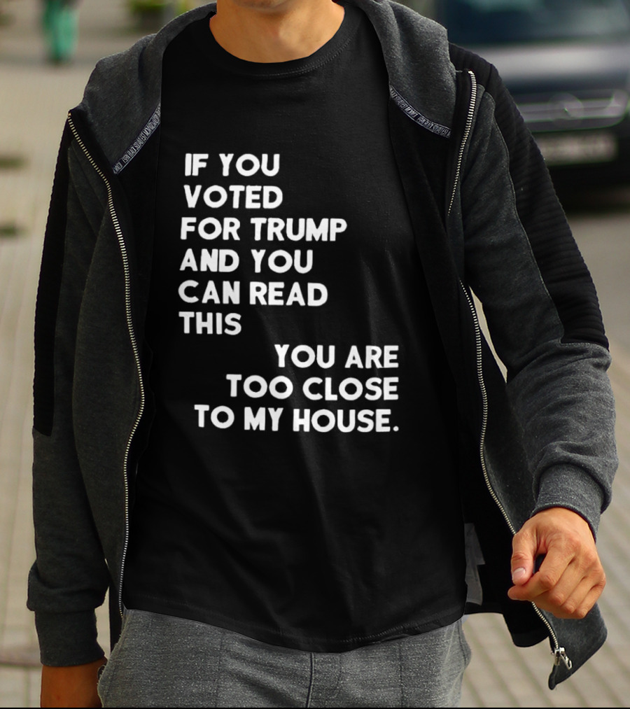 If You Voted For Trump And You Can Read This You Are Too Close To My House T-Shirt