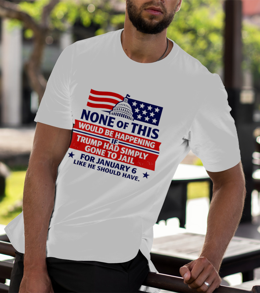 None Of This Would Be Happening If Trump Had Simply Gone To Jail January 6 Like He Should Have T-Shirt