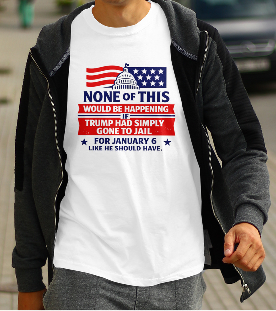 None Of This Would Be Happening If Trump Had Simply Gone To Jail January 6 Like He Should Have T-Shirt