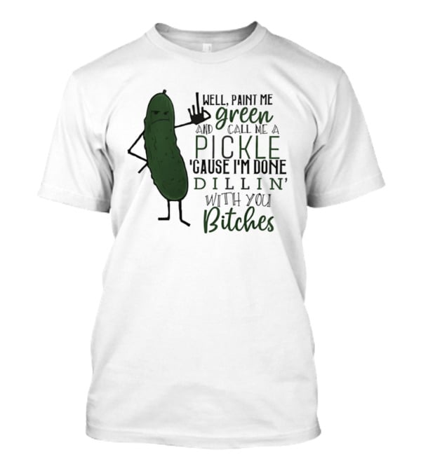 Well Paint Me Green And Call Me A Pickle Cause I'm Done Dill'in With You Bitches T-Shirt