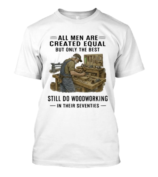All Men Are Created Equal Only The Best Still Do Woodworking In Their Seventies T-Shirt