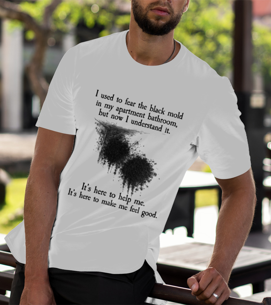 I Used To Fear The Black Mold In My Apartment Bathroom Now I Understand It's Here To Help Me Feel Good T-Shirt