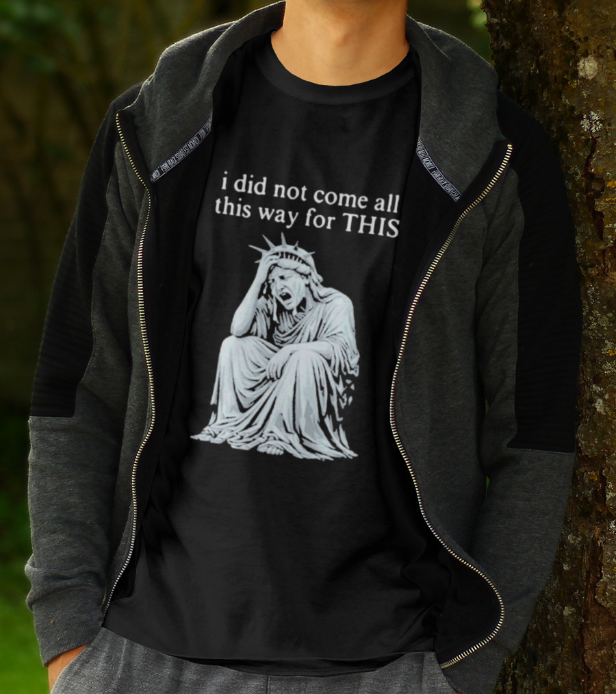 I Did Not Come All This Way For This Anti Trump Statue Of Liberty Sarcastic Political T-Shirt