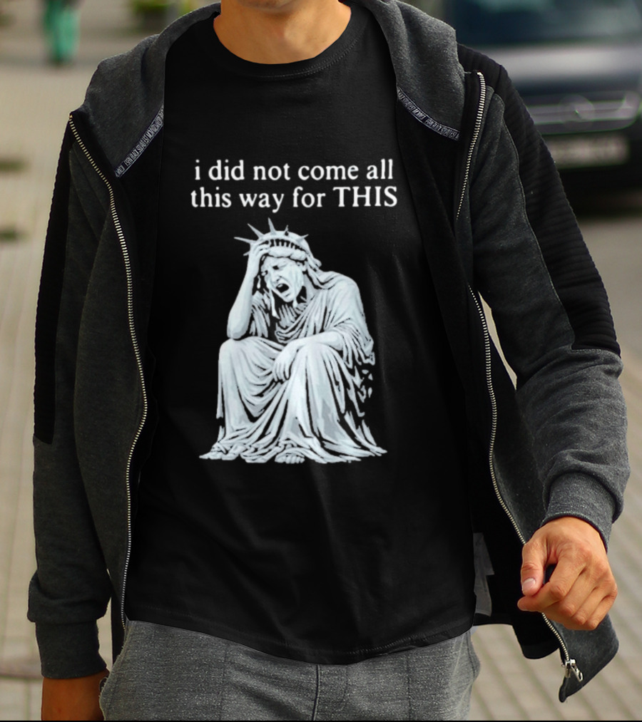 I Did Not Come All This Way For This Anti Trump Statue Of Liberty Sarcastic Political T-Shirt