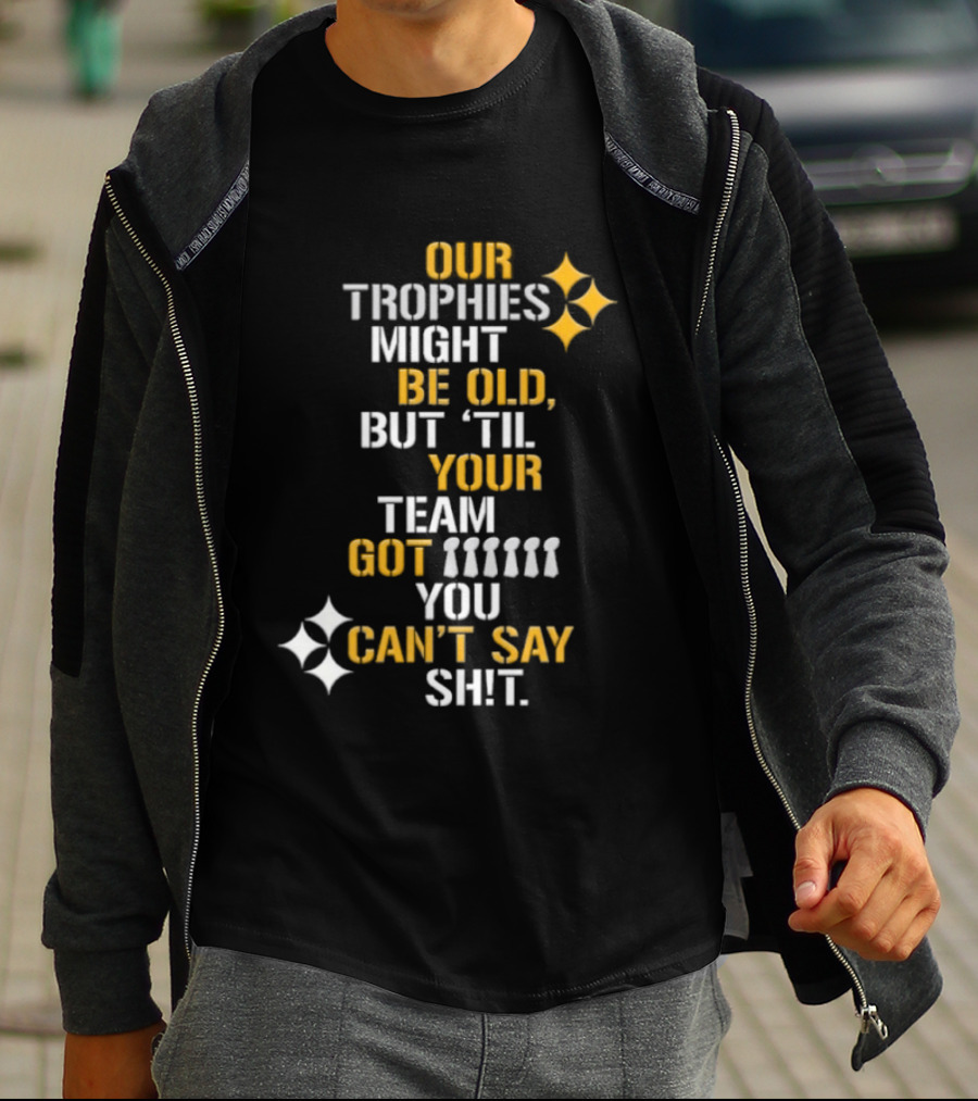 Pittsburgh Steelers Our Trophies Might Be Old But 'Til Your Team Got You Can't Say T-Shirt