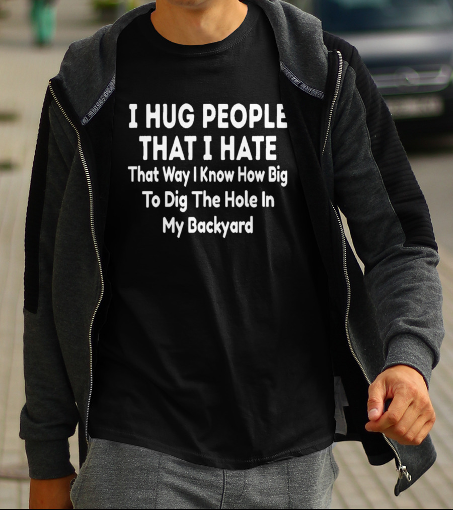 I Hug People That I Hate That Way I Know How Big To Dig The Hole In My Backyard T-Shirt