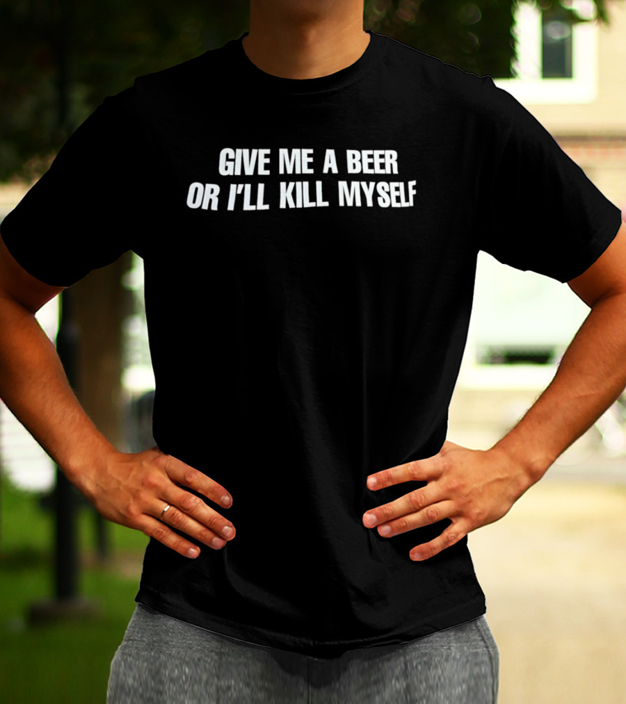 Give Me A Beer Or I'll Kill Myself T-Shirt