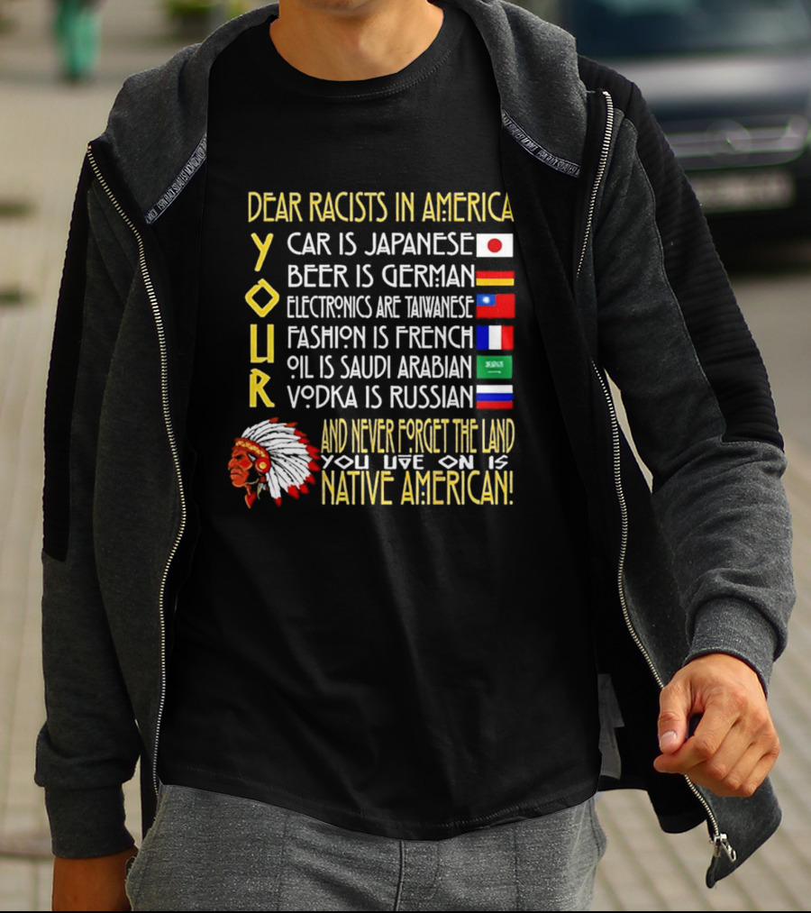 Dear Racists In America Land Is Native American Car Japanese Beer German Electronics Taiwanese Fashion French Oil Saudi Vodka Russian T-Shirt