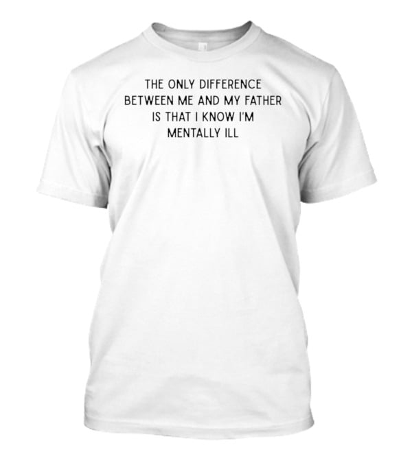 The Only Difference Between Me And My Father Is That I Know I'm Mentally Ill T-Shirt
