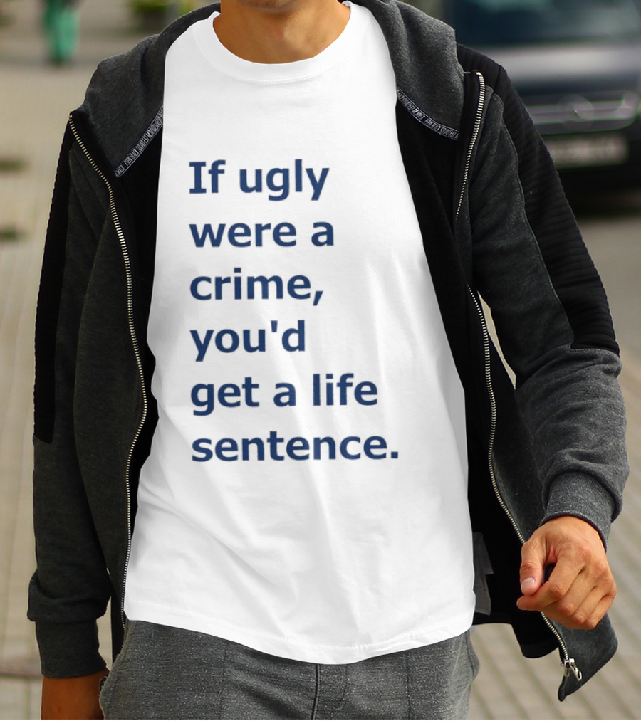If Ugly Were A Crime You'd Get A Life Sentence T-Shirt