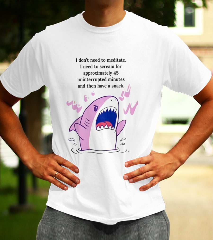 Shark I Don't Need To Meditate I Need To Scream For 45 Uninterrupted Minutes And Then Have A Snack T-Shirt