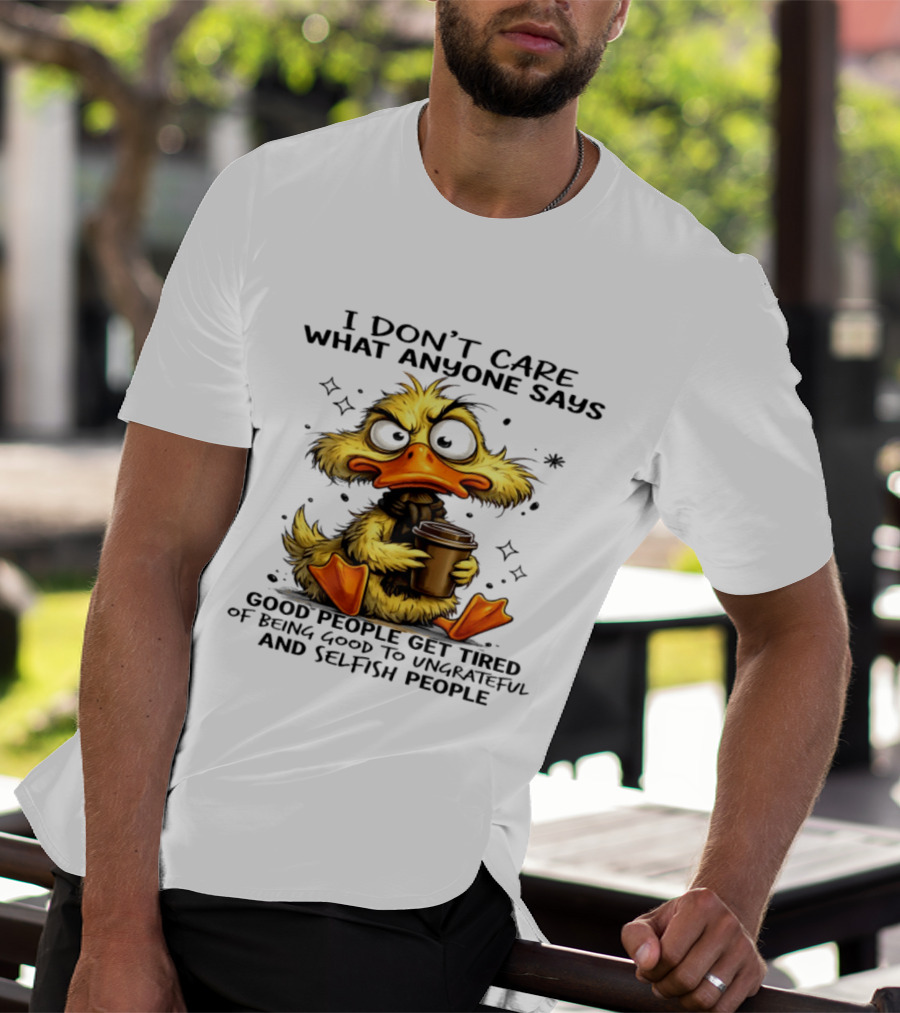 I Don't Care What Anyone Says Good People Get Tired Of Being Good To Ungrateful And Selfish People Duck T-Shirt