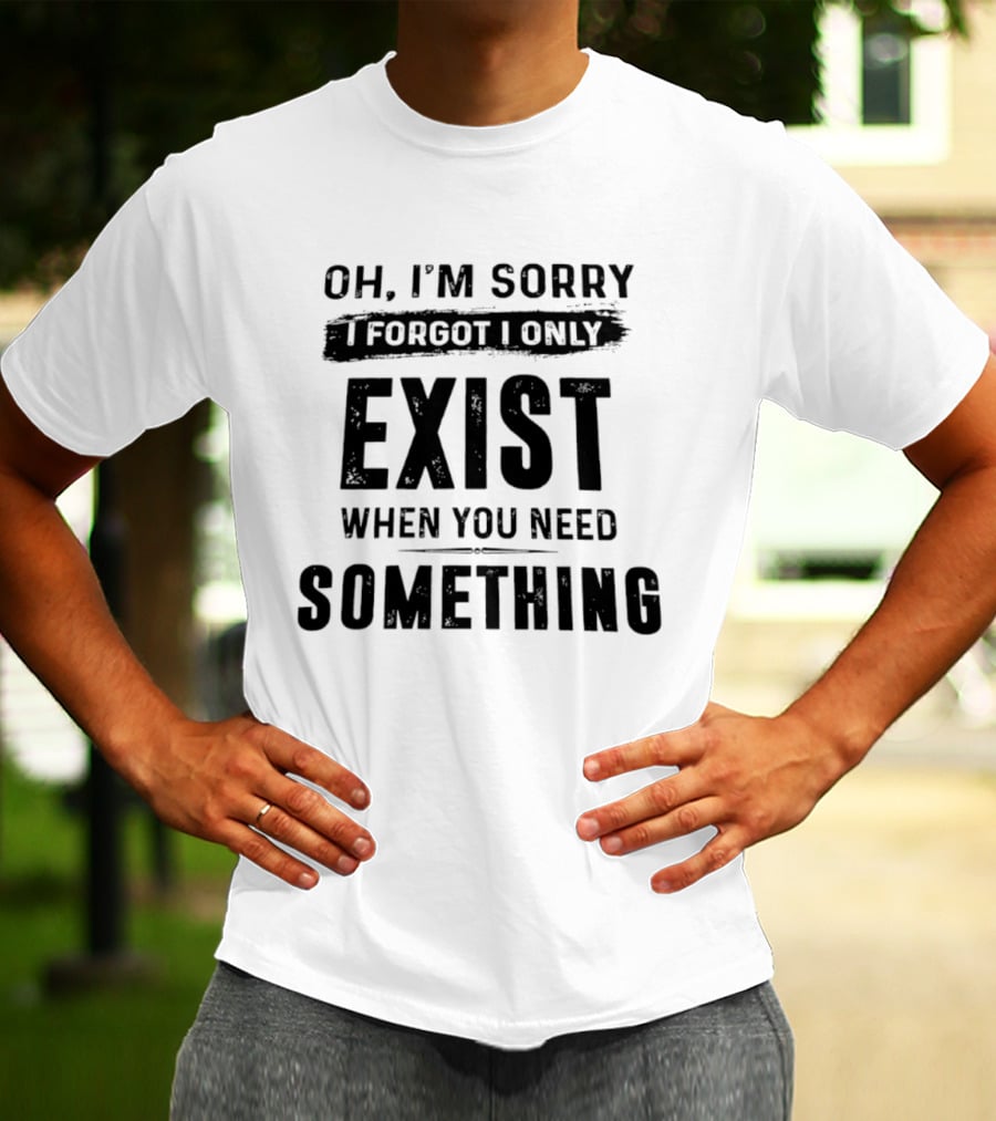 Oh I'm Sorry I Forgot I Only Exist When You Need Something T-Shirt