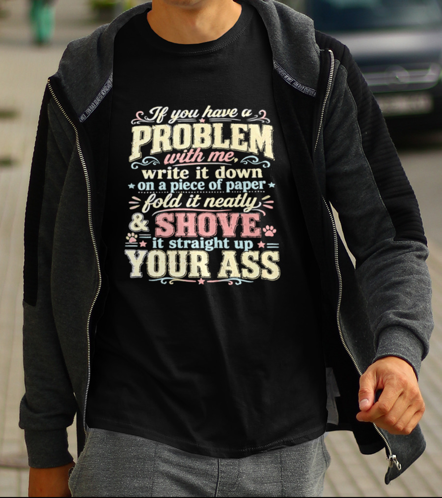 If You Have A Problem With Me Write It Down On A Piece Of Paper Fold It Neatly And Shove It Straight Up Your Ass T-Shirt
